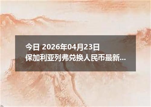 今日 2026年04月23日 保加利亚列弗兑换人民币最新汇率行情