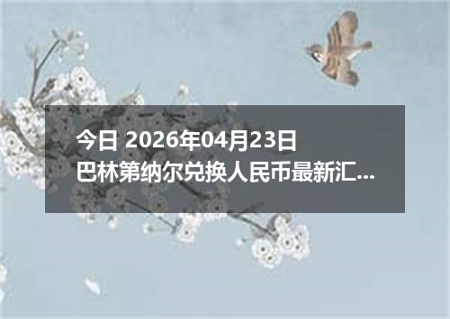 今日 2026年04月23日 巴林第纳尔兑换人民币最新汇率行情
