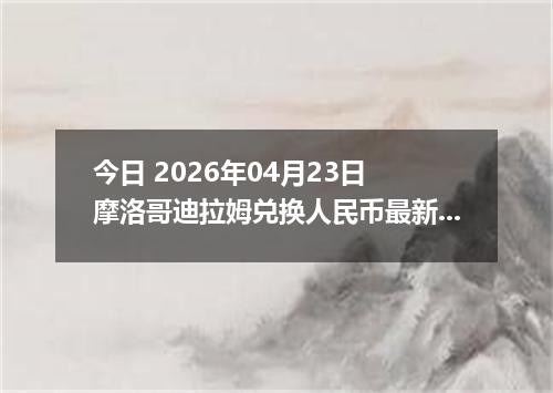 今日 2026年04月23日 摩洛哥迪拉姆兑换人民币最新汇率行情