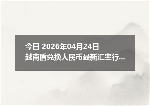 今日 2026年04月24日 越南盾兑换人民币最新汇率行情