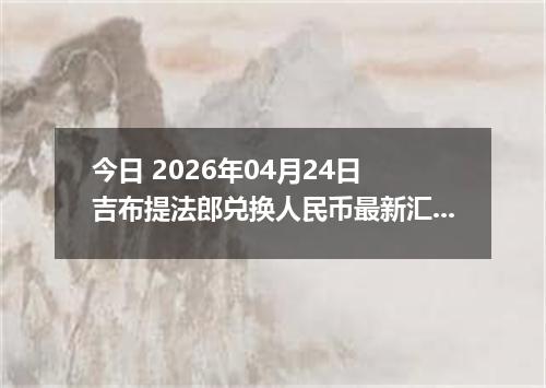 今日 2026年04月24日 吉布提法郎兑换人民币最新汇率行情