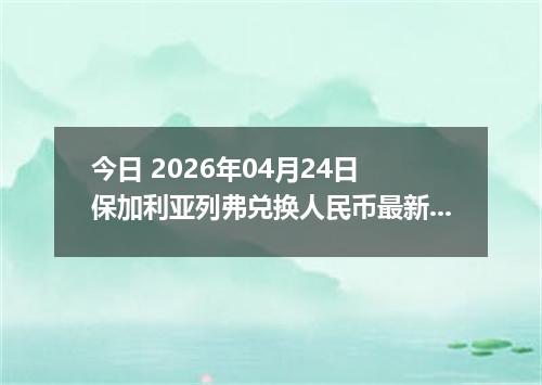 今日 2026年04月24日 保加利亚列弗兑换人民币最新汇率行情