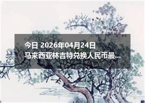 今日 2026年04月24日 马来西亚林吉特兑换人民币最新汇率行情