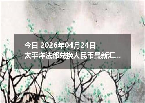 今日 2026年04月24日 太平洋法郎兑换人民币最新汇率行情