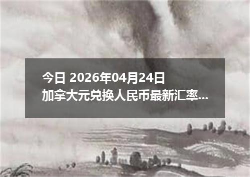 今日 2026年04月24日 加拿大元兑换人民币最新汇率行情