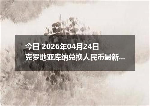 今日 2026年04月24日 克罗地亚库纳兑换人民币最新汇率行情