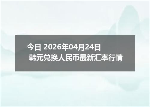 今日 2026年04月24日 韩元兑换人民币最新汇率行情