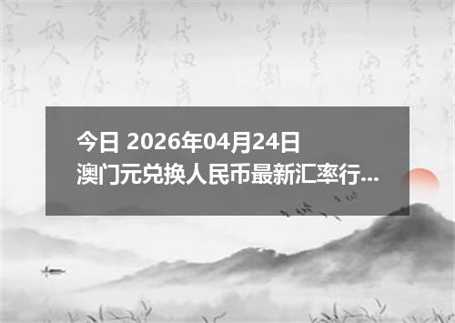 今日 2026年04月24日 澳门元兑换人民币最新汇率行情