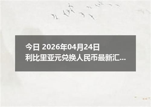 今日 2026年04月24日 利比里亚元兑换人民币最新汇率行情