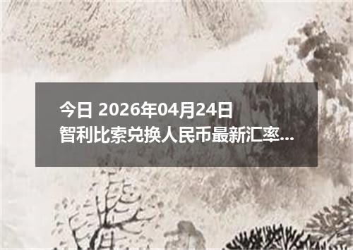今日 2026年04月24日 智利比索兑换人民币最新汇率行情