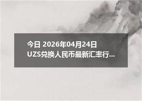 今日 2026年04月24日 UZS兑换人民币最新汇率行情
