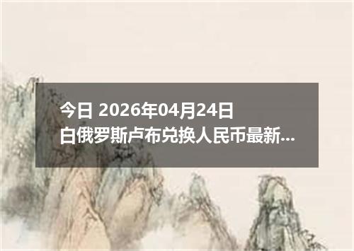 今日 2026年04月24日 白俄罗斯卢布兑换人民币最新汇率行情