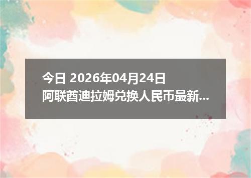 今日 2026年04月24日 阿联酋迪拉姆兑换人民币最新汇率行情