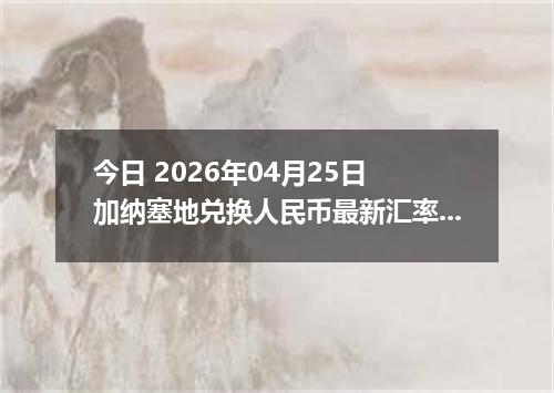 今日 2026年04月25日 加纳塞地兑换人民币最新汇率行情
