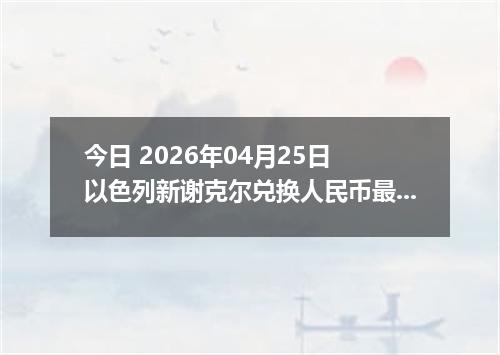 今日 2026年04月25日 以色列新谢克尔兑换人民币最新汇率行情