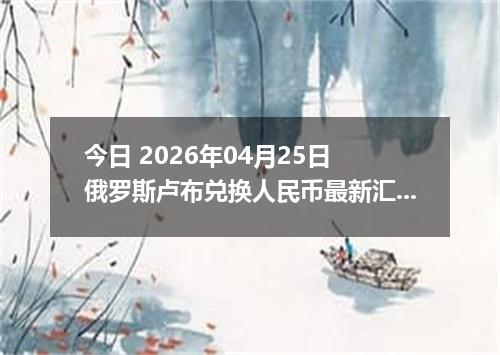 今日 2026年04月25日 俄罗斯卢布兑换人民币最新汇率行情