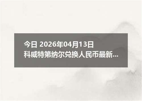 今日 2026年04月13日 科威特第纳尔兑换人民币最新汇率行情