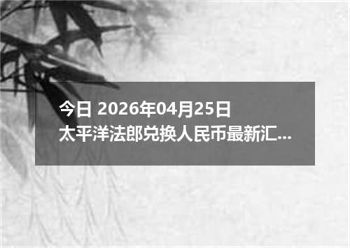 今日 2026年04月25日 太平洋法郎兑换人民币最新汇率行情