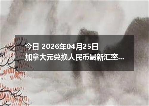 今日 2026年04月25日 加拿大元兑换人民币最新汇率行情